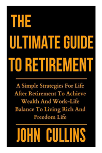 Ultimate Guide to Retirement: A Simple Strategies For Life After Retirement To Achieve Wealth And Work-Life Balance To Living Rich And Freedom Life