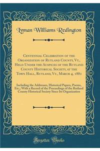 Centennial Celebration of the Organization of Rutland County, Vt., Held Under the Auspices of the Rutland County Historical Society, at the Town Hall, Rutland, Vt., March 4, 1881: Including the Addresses, Historical Papers, Poems, Etc.; With a Reco