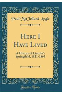 Here I Have Lived: A History of Lincoln's Springfield, 1821-1865 (Classic Reprint)