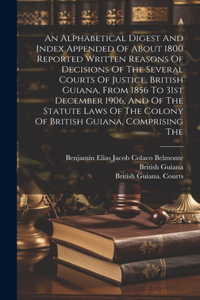 Alphabetical Digest And Index Appended Of About 1800 Reported Written Reasons Of Decisions Of The Several Courts Of Justice, British Guiana, From 1856 To 31st December 1906, And Of The Statute Laws Of The Colony Of British Guiana, Comprising The