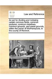 An act for dividing and inclosing certain common fields, common pastures, common meadows, common grounds, and waste grounds, within the parish of Wolfhampcote, in the county of Warwick.