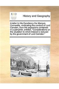 A letter to His Excellency the Marquis Cornwallis, vindicating the conduct of Lord Camden, from the aspersions contained in a pamphlet, entitled, Considerations on the situtation to which Ireland is reduced by the government of Lord Camden.