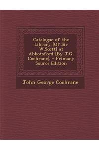 Catalogue of the Library [Of Sir W.Scott] at Abbotsford [By J.G. Cochrane]. - Primary Source Edition