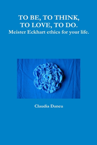 TO BE, TO THINK, TO LOVE, TO DO. Meister Eckhart ethics for your life.