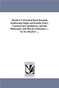 Mayhew'S Practical Book Keeping Embracing Single and Double Entry, Commercial Calculations, and the Philosophy and Morals of Business ... by Ira Mayhew ...