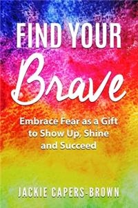 Find Your Brave: Embrace Fear As A Gift to Show Up, Shine and Succeed