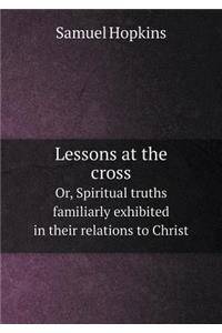 Lessons at the cross Or, Spiritual truths familiarly exhibited in their relations to Christ