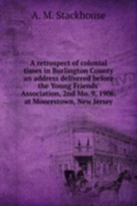retrospect of colonial times in Burlington County an address delivered before the Young Friends' Association, 2nd Mo. 9, 1906, at Moorestown, New Jersey