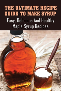 The Ultimate Recipe Guide To Make Syrup_ Easy, Delicious _ Healthy Maple Syrup Recipes: Simple Homemade Syrup Recipes