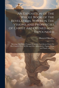 An Exposition of The Whole Book of The Revelation. Wherein The Visions and Prophecies of Christ are Opened and Expounded; Shewing The Great Conquests of our Lord Jesus Christ for his Church Over all his and her Adversaries, Pagan, Arian and Papal;