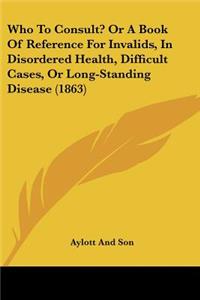Who To Consult? Or A Book Of Reference For Invalids, In Disordered Health, Difficult Cases, Or Long-Standing Disease (1863)