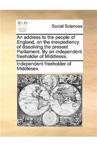 An Address to the People of England, on the Inexpediency of Dissolving the Present Parliament. by an Independent Freeholder of Middlesex.