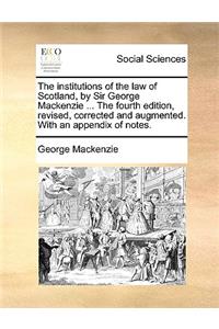The Institutions of the Law of Scotland, by Sir George MacKenzie ... the Fourth Edition, Revised, Corrected and Augmented. with an Appendix of Notes.