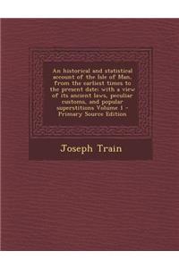 An Historical and Statistical Account of the Isle of Man, from the Earliest Times to the Present Date; With a View of Its Ancient Laws, Peculiar Custo