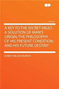 A Key to the Secret Vault. a Solution of Man's Origin; The Philosophy of His Present Condition; And His Future Destiny