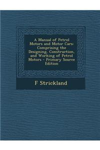 A Manual of Petrol Motors and Motor Cars: Comprising the Designing, Construction, and Working of Petrol Motors