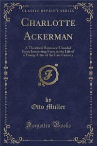 Charlotte Ackerman: A Theatrical Romance Founded Upon Interesting Facts in the Life of a Young Artist of the Last Century (Classic Reprint)