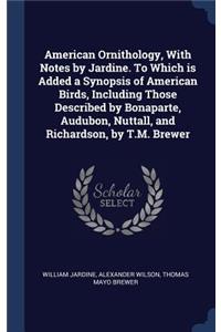 American Ornithology, with Notes by Jardine. to Which Is Added a Synopsis of American Birds, Including Those Described by Bonaparte, Audubon, Nuttall, and Richardson, by T.M. Brewer