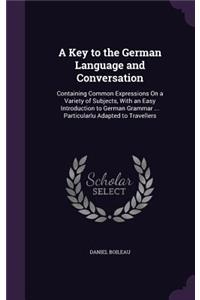 A Key to the German Language and Conversation: Containing Common Expressions On a Variety of Subjects, With an Easy Introduction to German Grammar ... Particularlu Adapted to Travellers