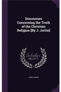 Discourses Concerning the Truth of the Christian Religion [By J. Jortin]