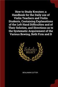 How to Study Kreutzer; a Handbook for the Daily use of Violin Teachers and Violin Students, Containing Explanations of the Left Hand Difficulties and of Their Solution, and Directions as to the Systematic Acquirement of the Various Bowing, Both Fir