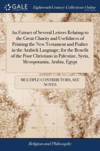 An Extract of Several Letters Relating to the Great Charity and Usefulness of Printing the New Testament and Psalter in the Arabick Language; for the Benefit of the Poor Christians in Palestine, Syria, Mesopotamia, Arabia, Egypt