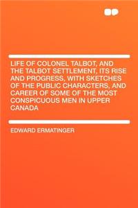 Life of Colonel Talbot, and the Talbot Settlement, Its Rise and Progress, with Sketches of the Public Characters, and Career of Some of the Most Conspicuous Men in Upper Canada