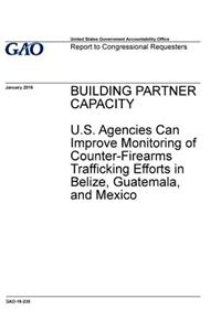 BUILDING PARTNER CAPACITY U.S. Agencies Can Improve Monitoring of Counter-Firearms Trafficking Efforts in Belize, Guatemala, and Mexico