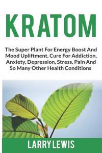 Kratom: The Super Plant for Energy Boost and Mood Upliftment, Cure for Addiction, Anxiety, Depression, Stress, Pain and So Many Other Health Conditions