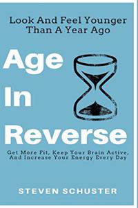 Age in Reverse: Get More Fit, Keep Your Brain Active, And Increase Your Energy Every Day - Look And Feel Younger Than A Year Ago