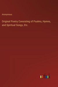 Original Poetry Consisting of Psalms, Hymns, and Spiritual Songs, Etc.