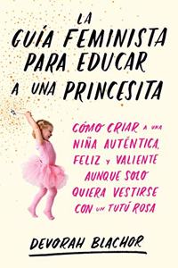 La guia feminista para educar a una princesita: Como criar a una nina autentica, feliz y valiente aunque solo quiera vestirse con un tutu rosa