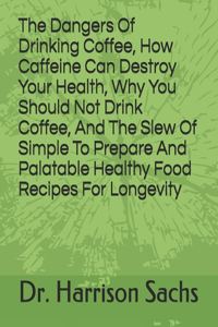 Dangers Of Drinking Coffee, How Caffeine Can Destroy Your Health, Why You Should Not Drink Coffee, And The Slew Of Simple To Prepare And Palatable Healthy Food Recipes For Longevity