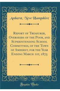 Report of Treasurer, Overseers of the Poor, and Superintending School Committees, of the Town of Amherst, for the Year Ending March 1st, 1875 (Classic Reprint)