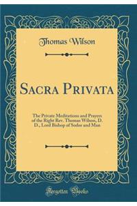 Sacra Privata: The Private Meditations and Prayers of the Right Rev. Thomas Wilson, D. D., Lord Bishop of Sodor and Man (Classic Reprint)
