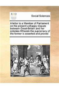 A Letter to a Member of Parliament on the Present Unhappy Dispute Between Great-Britain and Her Colonies Wherein the Supremacy of the Former Is Asserted and Proved