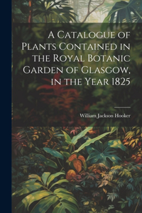 Catalogue of Plants Contained in the Royal Botanic Garden of Glasgow, in the Year 1825