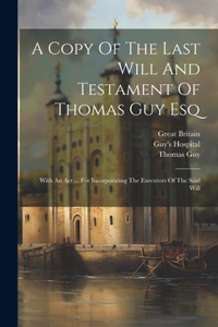 Copy Of The Last Will And Testament Of Thomas Guy Esq: With An Act ... For Incorporating The Executors Of The Said Will