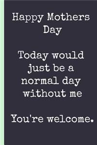 Happy Mothers Day, Today Would Just Be a Normal Day Without Me You're Welcome.