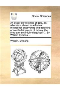 An Essay on Weighing of Gold, &C. Wherein Is Shewn an Effectual Method for Discovering and Detecting of Counterfeit Pieces of Money, (Be They Ever So Artfully Disguised) ... by William Symons, ...