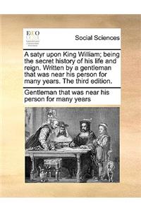 A Satyr Upon King William; Being the Secret History of His Life and Reign. Written by a Gentleman That Was Near His Person for Many Years. the Third Edition.