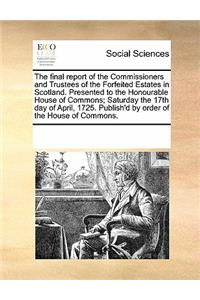 The Final Report of the Commissioners and Trustees of the Forfeited Estates in Scotland. Presented to the Honourable House of Commons; Saturday the 17th Day of April, 1725. Publish'd by Order of the House of Commons.