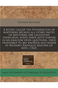 A Booke Called the Foundacion of Rhetorike Because All Other Partes of Rhetorike Are Grounded Thereupon, Euery Parte Sette Forthe in an Oracion Vpon Questions, Verie Profitable to Bee Knowen and Redde by Richard Rainolde Maister of Arte. (1563)