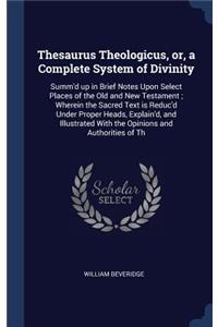 Thesaurus Theologicus, or, a Complete System of Divinity: Summ'd up in Brief Notes Upon Select Places of the Old and New Testament; Wherein the Sacred Text is Reduc'd Under Proper Heads, Explain'd, and Illu