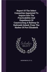 Report of the Select Committee Appointed to Inquire Into the Practicability and Expediency of Constructing a Railway or Railroads Inland, from the Harbor of Port Elizabeth