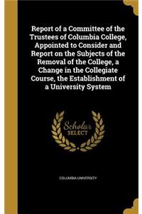 Report of a Committee of the Trustees of Columbia College, Appointed to Consider and Report on the Subjects of the Removal of the College, a Change in the Collegiate Course, the Establishment of a University System