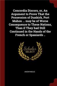 Concordia Discors, Or, an Argument to Prove That the Possession of Dunkirk, Port Mahon ... May Be of Worse Consequence to These Nations, Than If They Had Still Continued in the Hands of the French or Spaniards ..