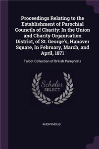 Proceedings Relating to the Establishment of Parochial Councils of Charity: In the Union and Charity Organisation District, of St. George's, Hanover Square, In February, March, and April, 1871: Talbot Collection of British P