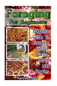 Foraging for Beginners: Complete Guide to Foraging Edible Plants, Herbs and Berries: (Edible Wild Plants, Wild Foraging)