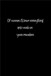 Of Course I'll Drop Everything and Work on Your Problem.